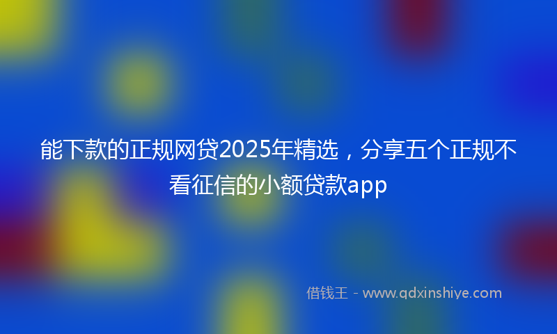 能下款的正规网贷2025年精选，分享五个正规不看征信的小额贷款app