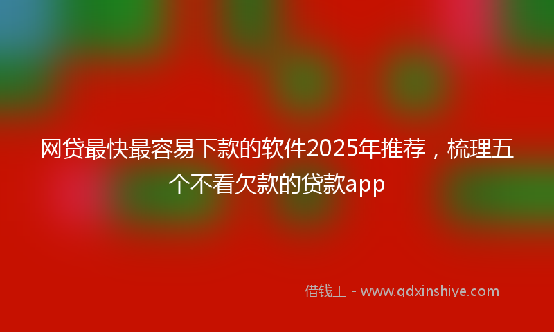网贷最快最容易下款的软件2025年推荐，梳理五个不看欠款的贷款app