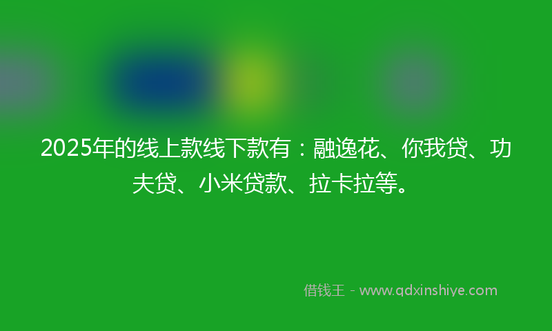 2025年的线上款线下款有：融逸花、你我贷、功夫贷、小米贷款、拉卡拉等。