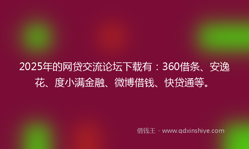 2025年的网贷交流论坛下载有：360借条、安逸花、度小满金融、微博借钱、快贷通等。