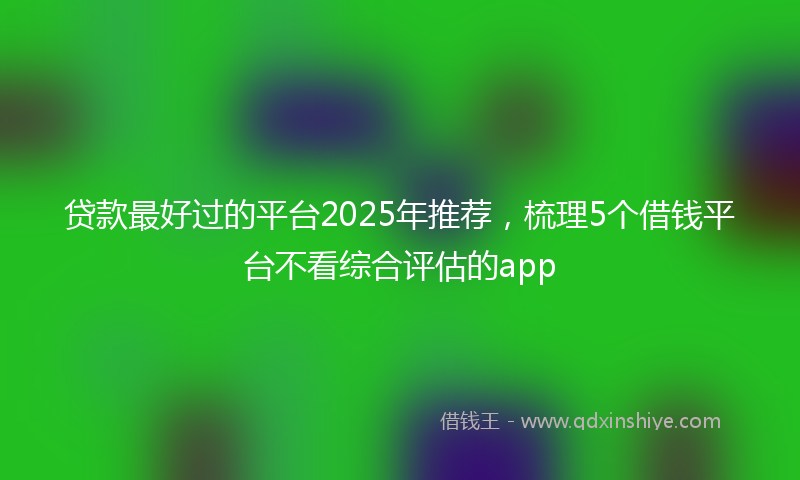 贷款最好过的平台2025年推荐，梳理5个借钱平台不看综合评估的app