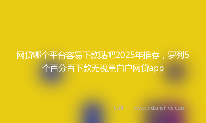 网贷哪个平台容易下款贴吧2025年推荐，罗列5个百分百下款无视黑白户网贷app