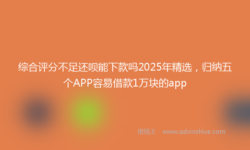 综合评分不足还呗能下款吗2025年精选，归纳五个APP容易借款1万块的app