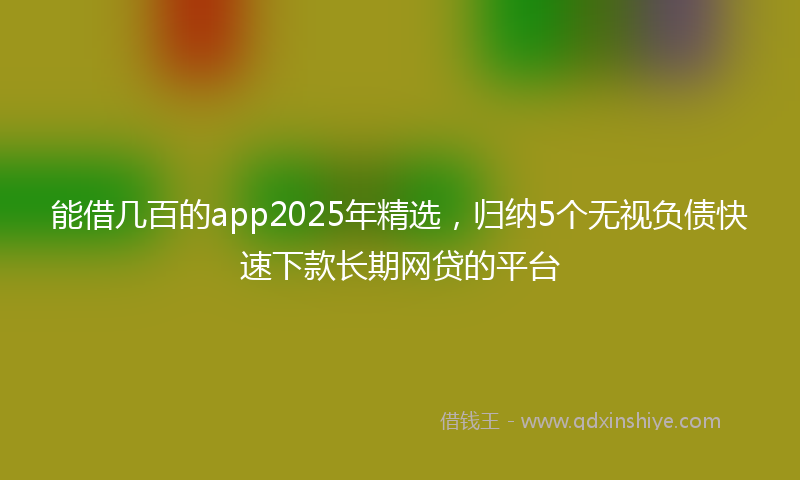 能借几百的app2025年精选，归纳5个无视负债快速下款长期网贷的平台
