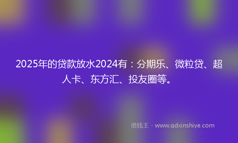 2025年的贷款放水2024有：分期乐、微粒贷、超人卡、东方汇、投友圈等。