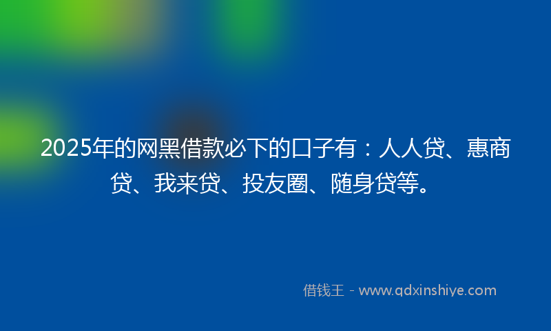 2025年的网黑借款必下的口子有：人人贷、惠商贷、我来贷、投友圈、随身贷等。