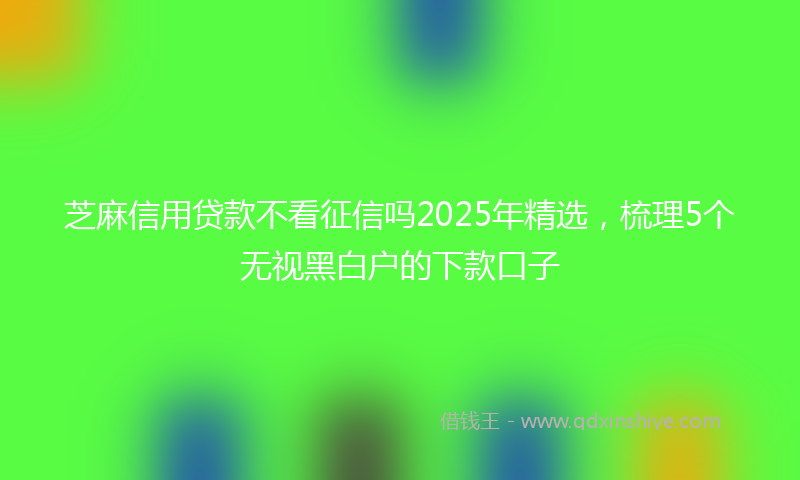 芝麻信用贷款不看征信吗2025年精选，梳理5个无视黑白户的下款口子