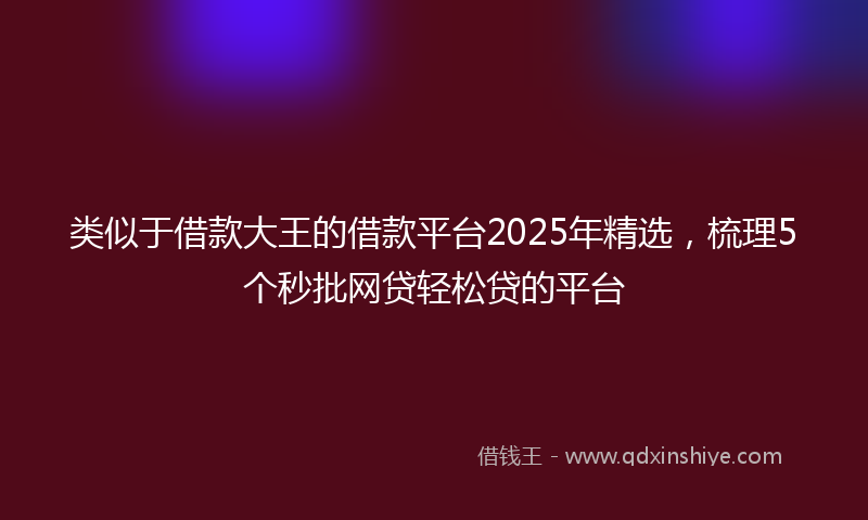 类似于借款大王的借款平台2025年精选，梳理5个秒批网贷轻松贷的平台