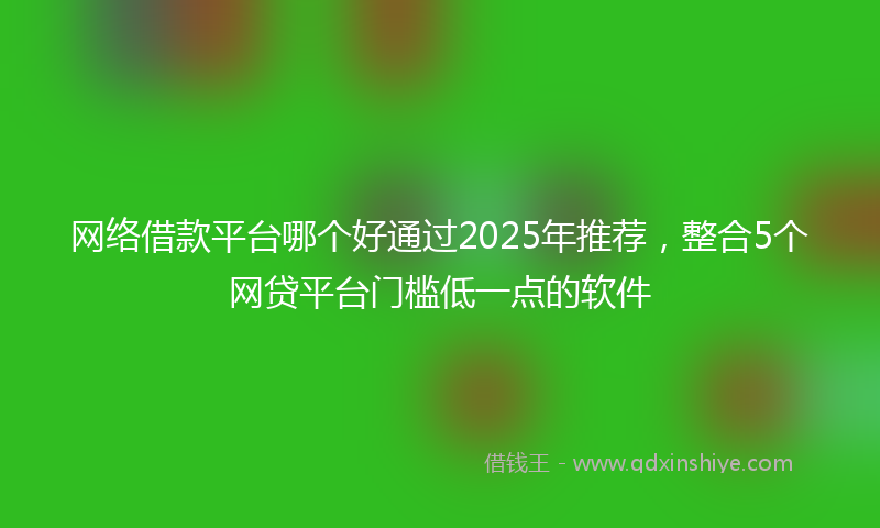 网络借款平台哪个好通过2025年推荐，整合5个网贷平台门槛低一点的软件