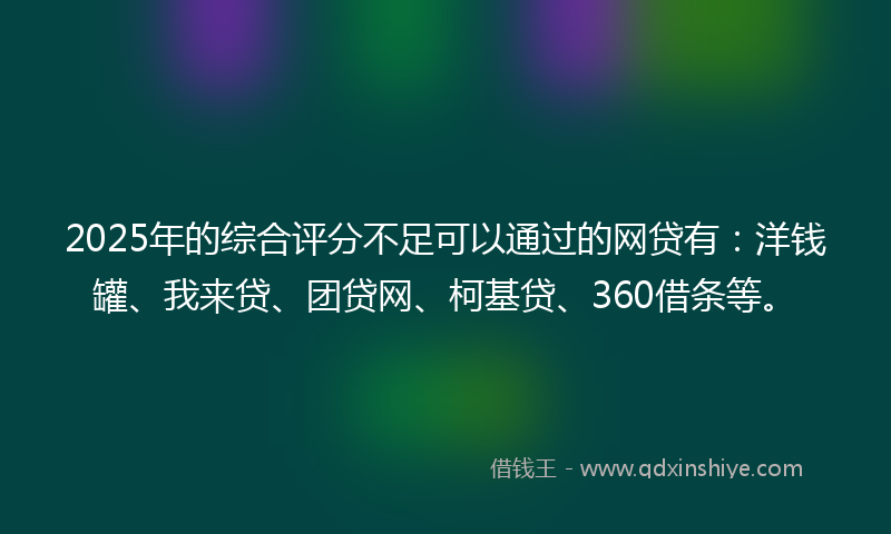 2025年的综合评分不足可以通过的网贷有：洋钱罐、我来贷、团贷网、柯基贷、360借条等。