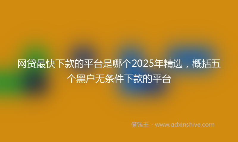 网贷最快下款的平台是哪个2025年精选，概括五个黑户无条件下款的平台