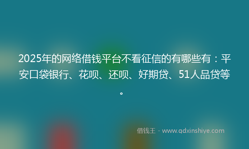 2025年的网络借钱平台不看征信的有哪些有：平安口袋银行、花呗、还呗、好期贷、51人品贷等。