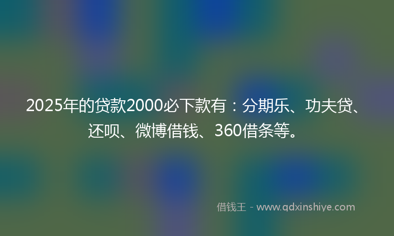 2025年的贷款2000必下款有：分期乐、功夫贷、还呗、微博借钱、360借条等。