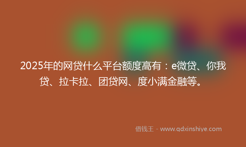 2025年的网贷什么平台额度高有：e微贷、你我贷、拉卡拉、团贷网、度小满金融等。