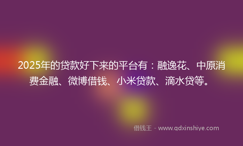 2025年的贷款好下来的平台有：融逸花、中原消费金融、微博借钱、小米贷款、滴水贷等。