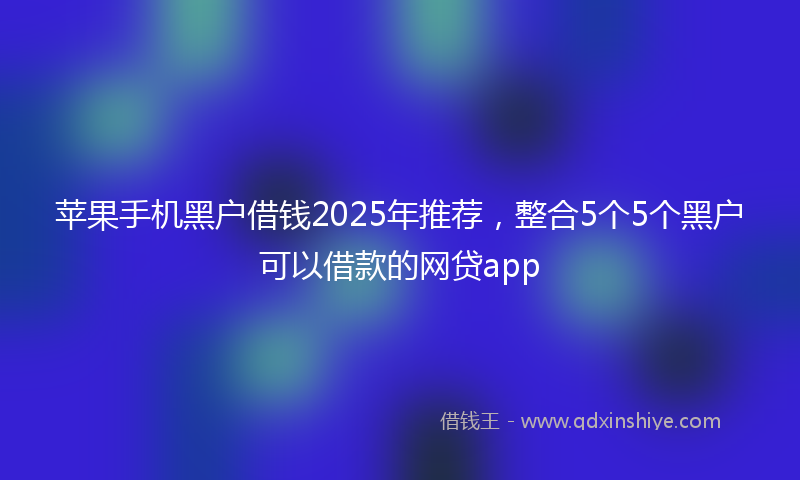 苹果手机黑户借钱2025年推荐，整合5个5个黑户可以借款的网贷app