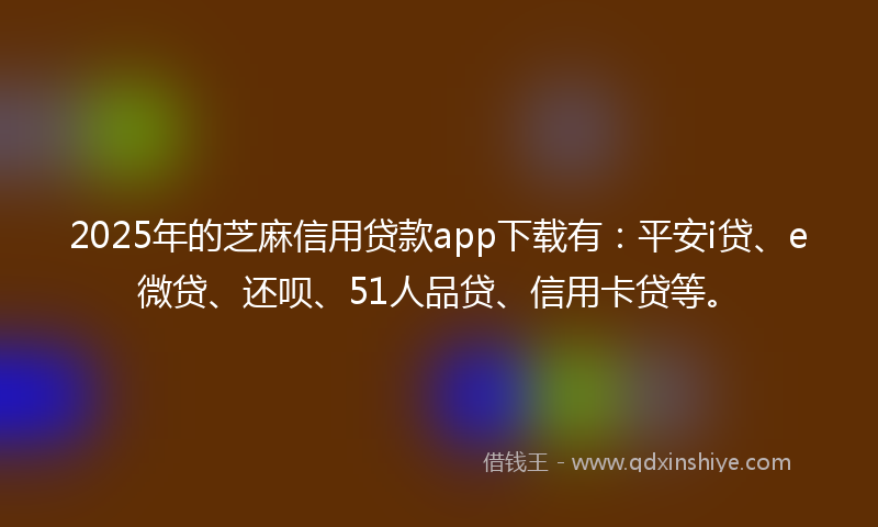2025年的芝麻信用贷款app下载有：平安i贷、e微贷、还呗、51人品贷、信用卡贷等。