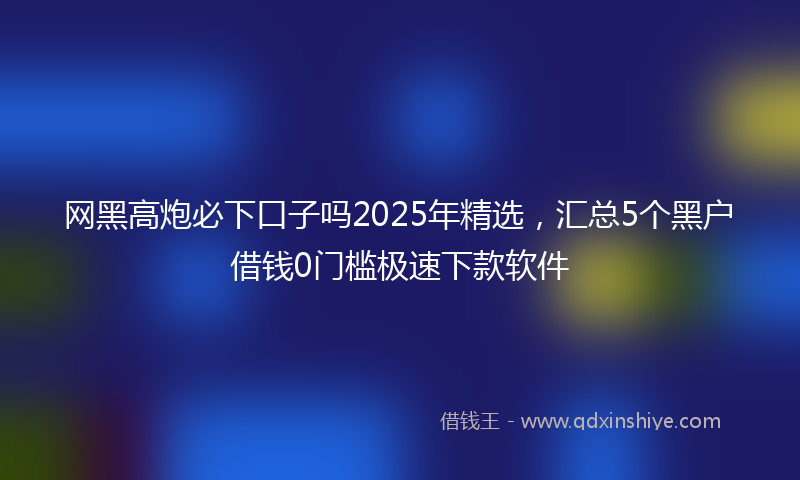 网黑高炮必下口子吗2025年精选，汇总5个黑户借钱0门槛极速下款软件