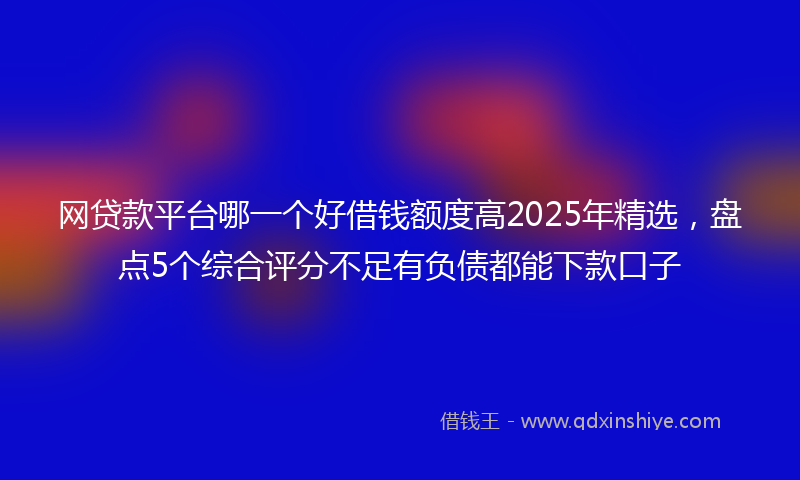 网贷款平台哪一个好借钱额度高2025年精选，盘点5个综合评分不足有负债都能下款口子