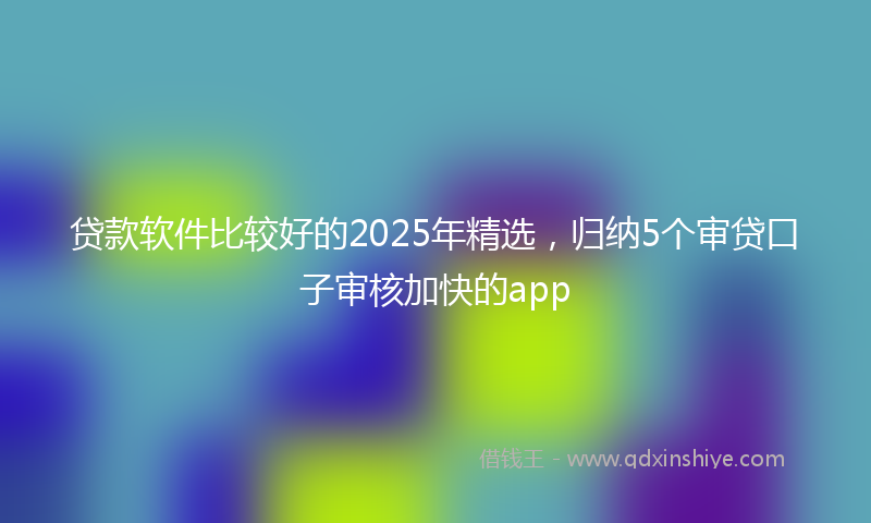 贷款软件比较好的2025年精选，归纳5个审贷口子审核加快的app