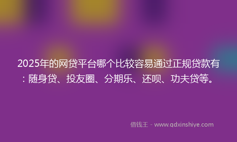 2025年的网贷平台哪个比较容易通过正规贷款有：随身贷、投友圈、分期乐、还呗、功夫贷等。