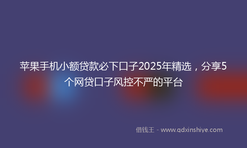苹果手机小额贷款必下口子2025年精选，分享5个网贷口子风控不严的平台