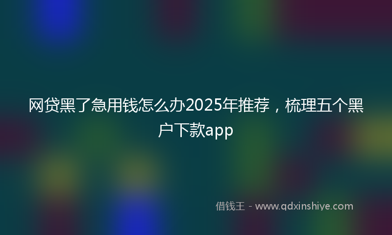 网贷黑了急用钱怎么办2025年推荐，梳理五个黑户下款app