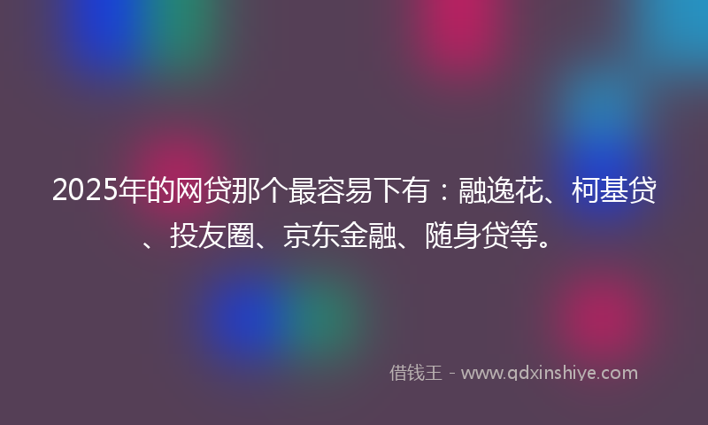 2025年的网贷那个最容易下有：融逸花、柯基贷、投友圈、京东金融、随身贷等。