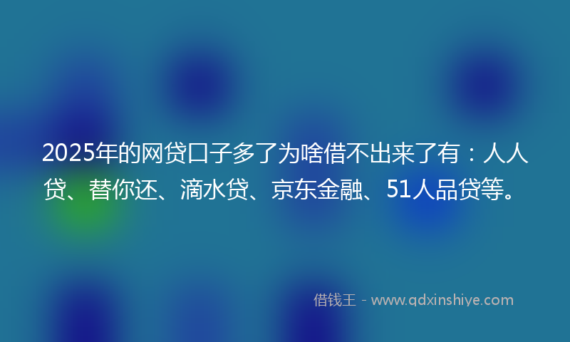 2025年的网贷口子多了为啥借不出来了有：人人贷、替你还、滴水贷、京东金融、51人品贷等。