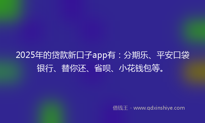 2025年的贷款新口子app有：分期乐、平安口袋银行、替你还、省呗、小花钱包等。