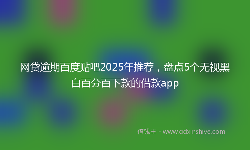 网贷逾期百度贴吧2025年推荐，盘点5个无视黑白百分百下款的借款app