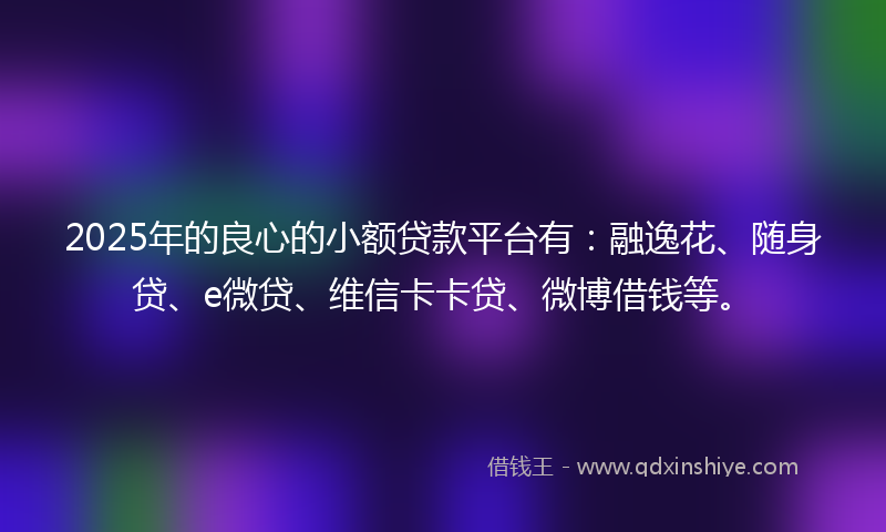 2025年的良心的小额贷款平台有：融逸花、随身贷、e微贷、维信卡卡贷、微博借钱等。