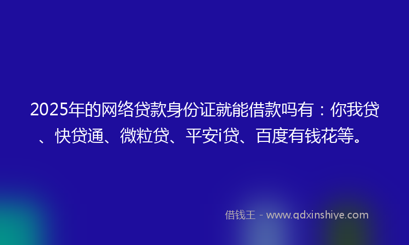 2025年的网络贷款身份证就能借款吗有：你我贷、快贷通、微粒贷、平安i贷、百度有钱花等。