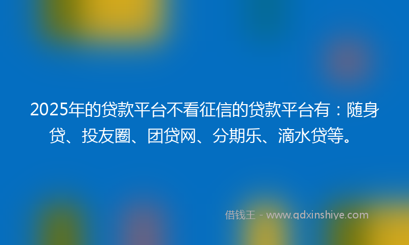 2025年的贷款平台不看征信的贷款平台有：随身贷、投友圈、团贷网、分期乐、滴水贷等。