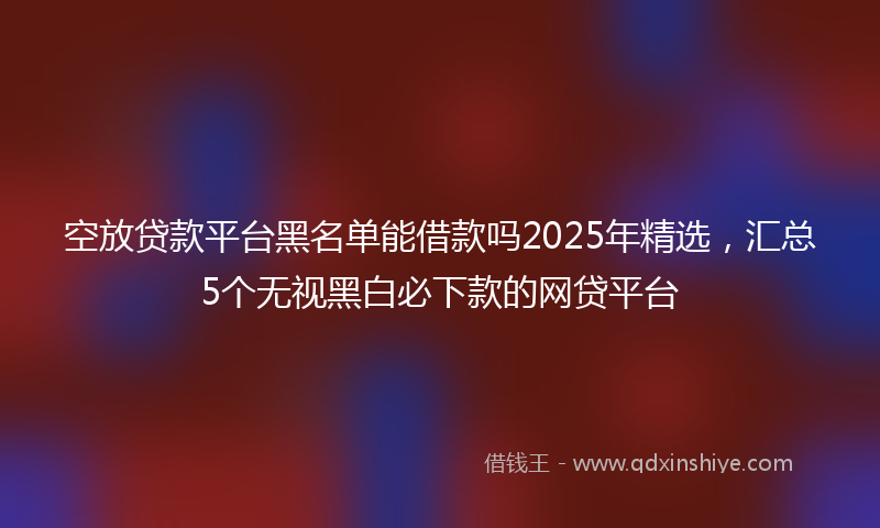 空放贷款平台黑名单能借款吗2025年精选，汇总5个无视黑白必下款的网贷平台