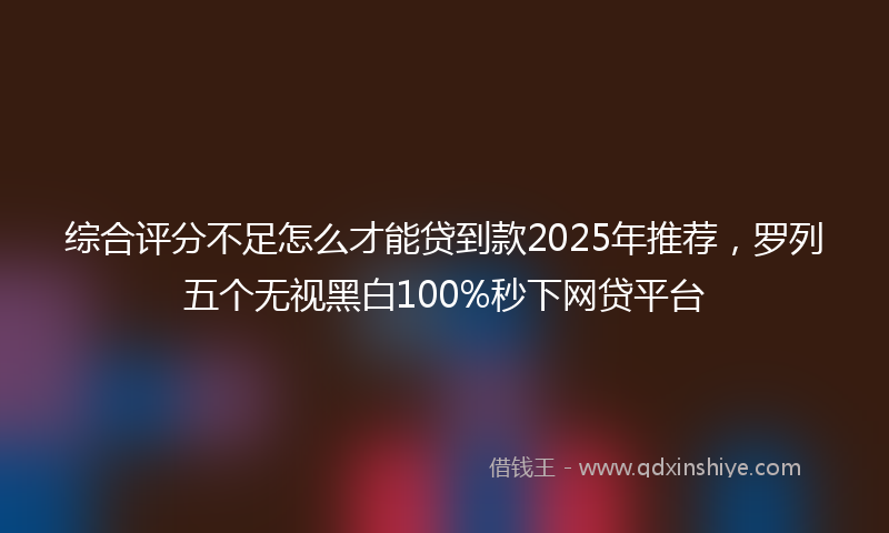 综合评分不足怎么才能贷到款2025年推荐，罗列五个无视黑白100%秒下网贷平台