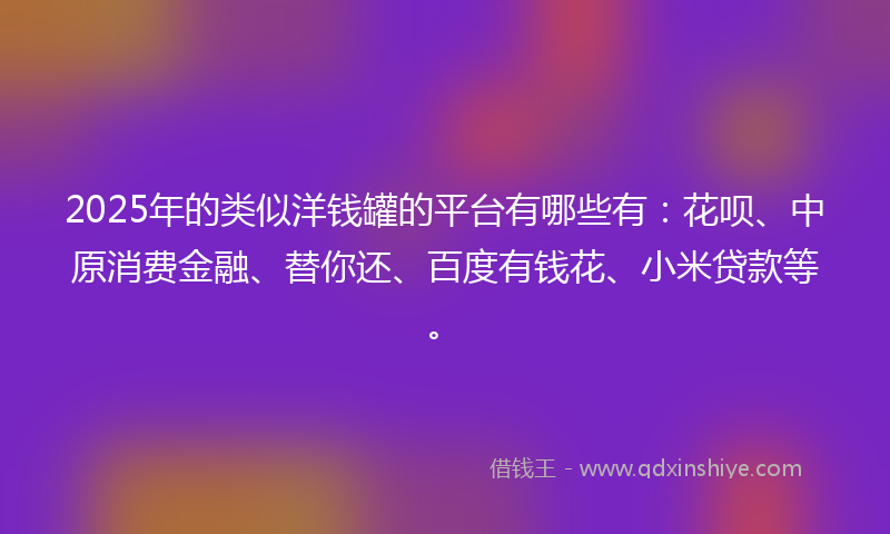 2025年的类似洋钱罐的平台有哪些有：花呗、中原消费金融、替你还、百度有钱花、小米贷款等。