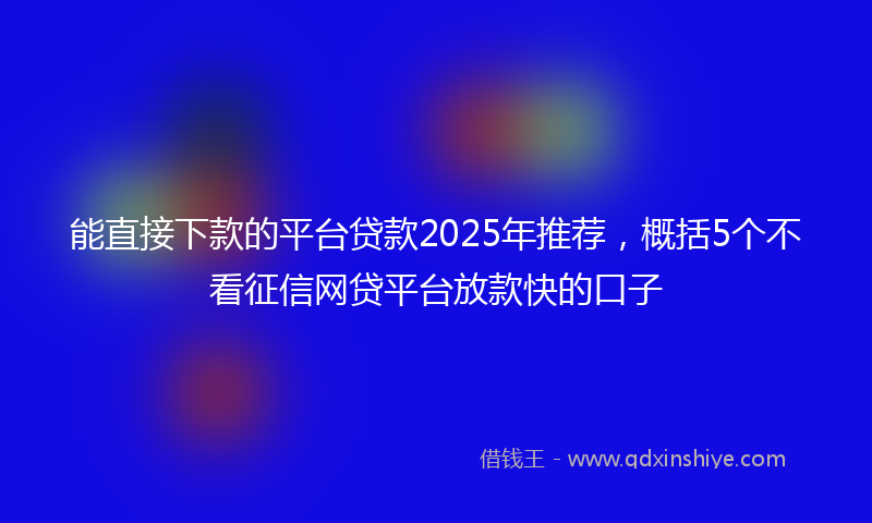 能直接下款的平台贷款2025年推荐，概括5个不看征信网贷平台放款快的口子