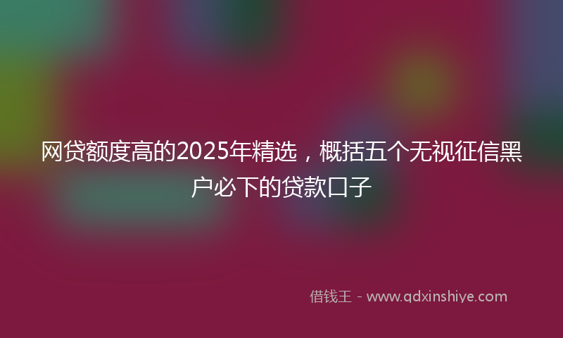网贷额度高的2025年精选，概括五个无视征信黑户必下的贷款口子