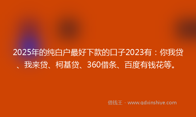 2025年的纯白户最好下款的口子2023有：你我贷、我来贷、柯基贷、360借条、百度有钱花等。