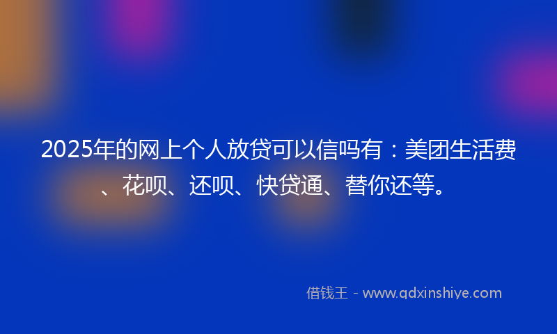2025年的网上个人放贷可以信吗有：美团生活费、花呗、还呗、快贷通、替你还等。