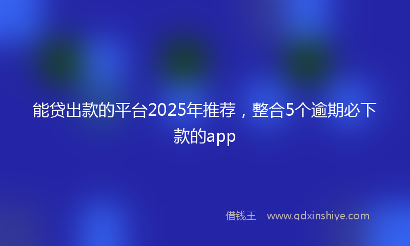 能贷出款的平台2025年推荐，整合5个逾期必下款的app