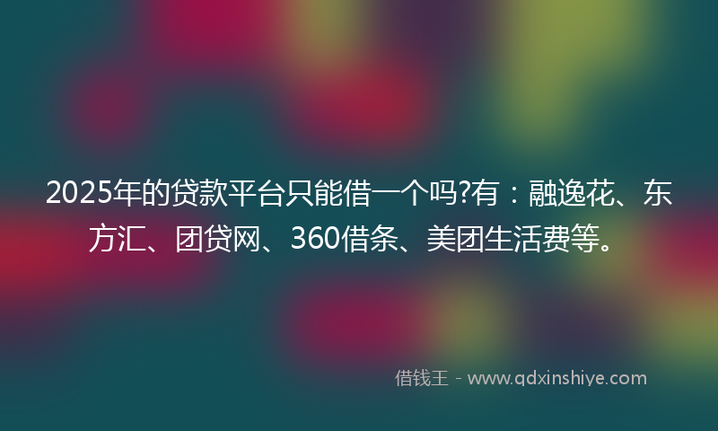 2025年的贷款平台只能借一个吗?有：融逸花、东方汇、团贷网、360借条、美团生活费等。