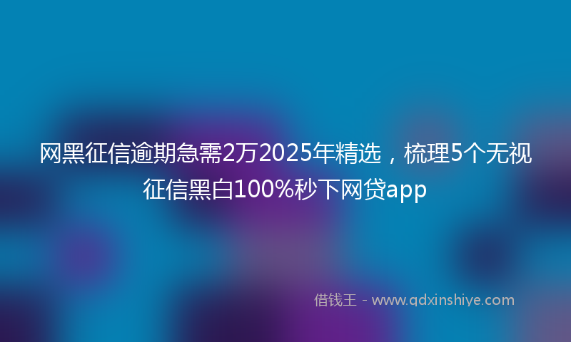 网黑征信逾期急需2万2025年精选，梳理5个无视征信黑白100%秒下网贷app