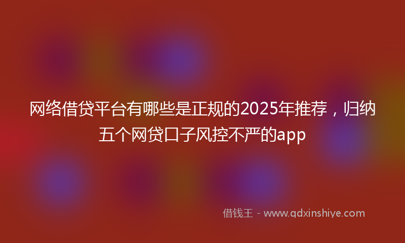 网络借贷平台有哪些是正规的2025年推荐，归纳五个网贷口子风控不严的app