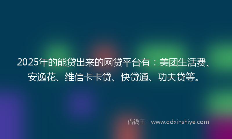 2025年的能贷出来的网贷平台有：美团生活费、安逸花、维信卡卡贷、快贷通、功夫贷等。