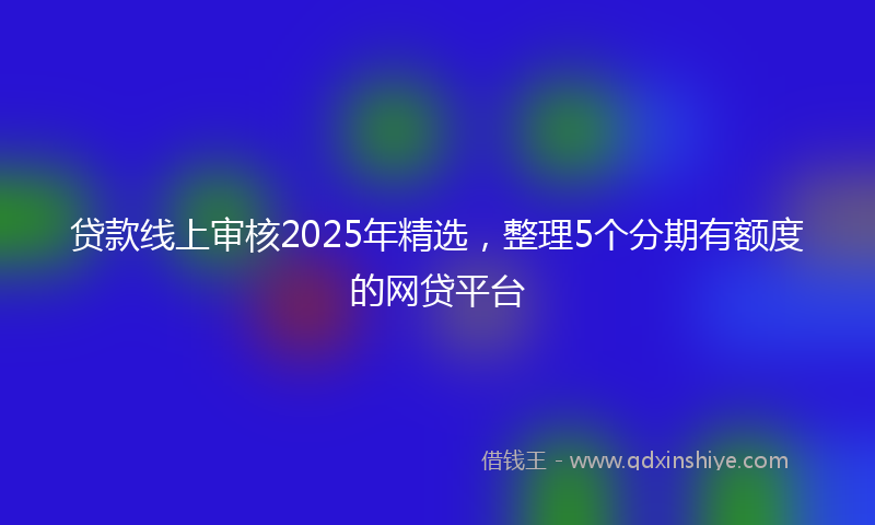 贷款线上审核2025年精选，整理5个分期有额度的网贷平台