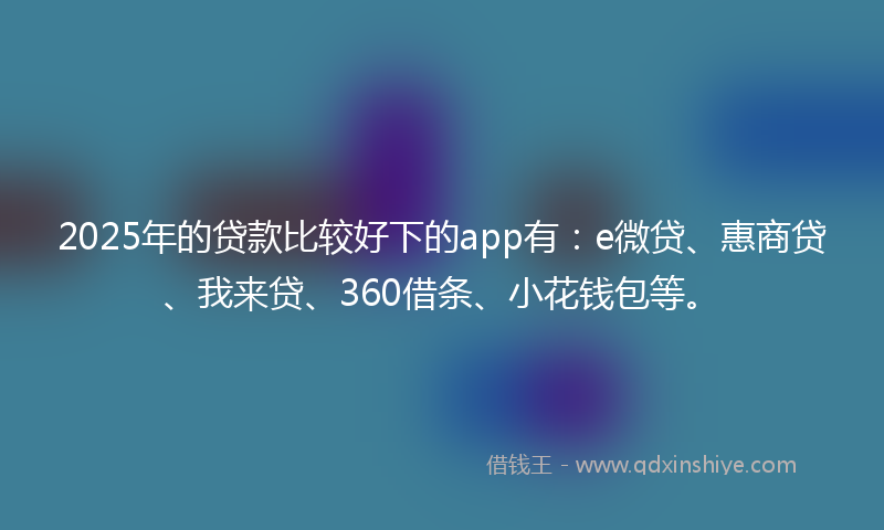 2025年的贷款比较好下的app有：e微贷、惠商贷、我来贷、360借条、小花钱包等。