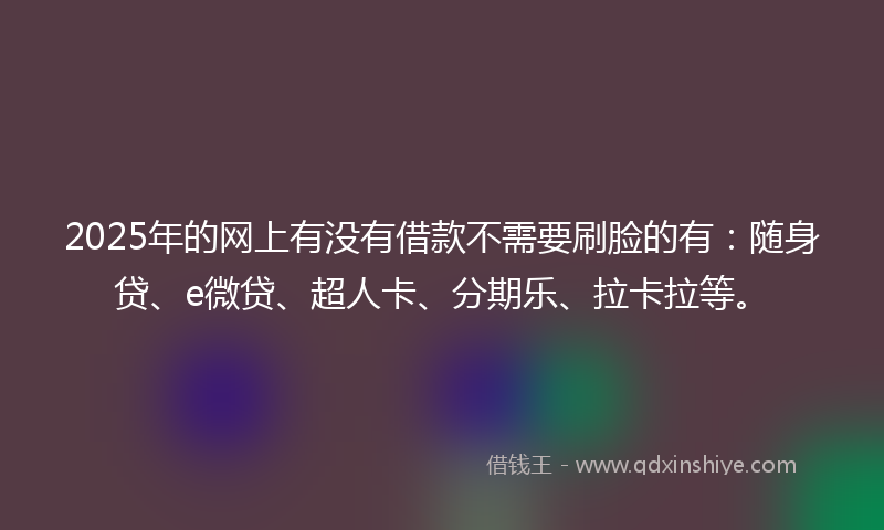 2025年的网上有没有借款不需要刷脸的有：随身贷、e微贷、超人卡、分期乐、拉卡拉等。