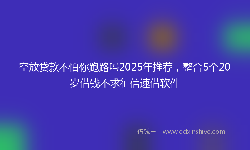 空放贷款不怕你跑路吗2025年推荐，整合5个20岁借钱不求征信速借软件